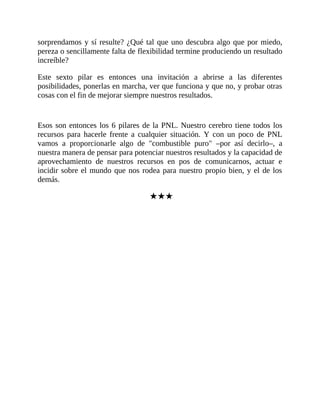 sorprendamos y sí resulte? ¿Qué tal que uno descubra algo que por miedo,
pereza o sencillamente falta de flexibilidad termine produciendo un resultado
increíble?
Este sexto pilar es entonces una invitación a abrirse a las diferentes
posibilidades, ponerlas en marcha, ver que funciona y que no, y probar otras
cosas con el fin de mejorar siempre nuestros resultados.
Esos son entonces los 6 pilares de la PNL. Nuestro cerebro tiene todos los
recursos para hacerle frente a cualquier situación. Y con un poco de PNL
vamos a proporcionarle algo de "combustible puro" –por así decirlo–, a
nuestra manera de pensar para potenciar nuestros resultados y la capacidad de
aprovechamiento de nuestros recursos en pos de comunicarnos, actuar e
incidir sobre el mundo que nos rodea para nuestro propio bien, y el de los
demás.
★★★
 