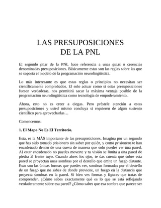 LAS PRESUPOSICIONES
DE LA PNL
El segundo pilar de la PNL hace referencia a unas guías o creencias
denominadas presuposiciones. Básicamente estas son las reglas sobre las que
se soporta el modelo de la programación neurolingüística.
Lo más interesante es que estas reglas o principios no necesitan ser
científicamente comprobados. El solo actuar como si estas presuposiciones
fuesen verdaderas, nos permitirá sacar la máxima ventaja posible de la
programación neurolingüística como tecnología de empoderamiento.
Ahora, esto no es creer a ciegas. Pero préstele atención a estas
presuposiciones y usted mismo concluya si requieren de algún sustento
científico para aprovecharlas…
Comencemos:
1. El Mapa No Es El Territorio.
Esta, es la MÁS importante de las presuposiciones. Imagina por un segundo
que has sido tomado prisionero sin saber por quién, y como prisionero te han
encadenado dentro de una cueva de manera que solo puedes ver una pared.
Al estar encadenado no puedes moverte y tu visión se limita a una pared de
piedra al frente tuyo. Cuando abres los ojos, te das cuenta que sobre esta
pared se proyectan unas sombras por el destello que emite un fuego distante.
Esas son las únicas formas que puedes ver, sombras formadas por el destello
de un fuego que no sabes de donde proviene, un fuego en la distancia que
proyecta sombras en la pared. Si bien ves formas y figuras que tratas de
comprender. ¿Cómo sabes exactamente qué es lo que se está reflejando
verdaderamente sobre esa pared? ¿Cómo sabes que esa sombra que parece ser
 