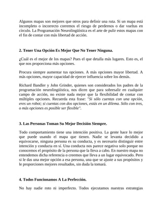 Algunos mapas son mejores que otros para definir una ruta. Si un mapa está
incompleto o incorrecto corremos el riesgo de perdernos o dar vueltas en
círculo. La Programación Neurolingüística es el arte de pulir estos mapas con
el fin de contar con más libertad de acción.
2. Tener Una Opción Es Mejor Que No Tener Ninguna.
¿Cuál es el mejor de los mapas? Pues el que detalla más lugares. Esto es, el
que nos proporciona más opciones.
Procura siempre aumentar tus opciones. A más opciones mayor libertad. A
más opciones, mayor capacidad de ejercer influencia sobre los demás.
Richard Bandler y John Grinder, quienes son considerados los padres de la
programación neurolingüística, nos dicen que para sobresalir en cualquier
campo de acción, no existe nada mejor que la flexibilidad de contar con
múltiples opciones. Recuerda esta frase: "Si sólo cuentas con una opción,
eres un robot; si cuentas con dos opciones, estás en un dilema. Sólo con tres,
o más opciones es posible ser flexible".
3. Las Personas Toman Su Mejor Decisión Siempre.
Todo comportamiento tiene una intención positiva. La gente hace lo mejor
que puede usando el mapa que tienen. Nadie se levanta decidido a
equivocarse, ninguna persona es su conducta, y es necesario distinguir entre
intención y conducta en sí. Una conducta nos parece negativa solo porque no
conocemos el propósito de la persona que la lleva a cabo. En nuestro mapa no
entendemos dicha referencia o creemos que lleva a un lugar equivocado. Pero
si le das una mejor opción a esa persona, una que se ajuste a sus propósitos y
le proporciones mejores resultados, sin duda la tomará.
4. Todos Funcionamos A La Perfección.
No hay nadie roto ni imperfecto. Todos ejecutamos nuestras estrategias
 