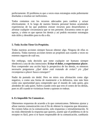 perfectamente. El problema es que a veces estas estrategias están pobremente
diseñadas o resultan ser ineficientes.
Todos contamos con los recursos adecuados para cambiar y actuar
efectivamente. A lo largo de nuestra historia personal hemos acumulado
experiencias de las que podemos extraer recursos para desarrollarnos y
afrontar cualquier circunstancia que se nos presente. Encuentra como es que
operas, y cómo es que operan los demás y así podrás encontrar estrategias
más útiles y deseables para tu día a día.
5. Toda Acción Tiene Un Propósito.
Todas nuestras acciones siempre buscan obtener algo. Ninguna de ellas es
aleatoria. Todas nuestras acciones tienen un propósito aun cuando a veces no
estemos seguros de cuál sea.
Sin embargo, toda decisión que tome cualquier ser humano siempre
obedecerá a una de dos intenciones: Evitar el dolor, o experimentar placer.
Para comprender una acción bajo la perspectiva de los demás, es entonces
necesario preguntarse ¿Qué dolor está tratando de evitar? y/o ¿Qué
recompensa o placer busca conseguir?
Nadie da puntada sin dedal. Pero no mires esta afirmación como algo
negativo, o como una forma de mantenerte a la defensiva, sino más bien
como una oportunidad para comprender que el mundo de cada quien, gira
alrededor de cada quien. Sufres cuando crees que eres el centro de los demás,
pues es allí cuando te victimizas frente a quienes te rodean.
6. Es Imposible No Comunicar.
Obtenemos respuestas de acuerdo a lo que comunicamos. Debemos ajustar y
afinar nuestra comunicación con el fin de obtener la respuesta que deseamos.
No existen fallas en la comunicación, solo respuestas y retroalimentación. Si
no estás obteniendo la respuesta que quieres, asumir que el problema es de tu
receptor es fácil, pero si te haces responsable de tu comunicación, cambiarás
 
