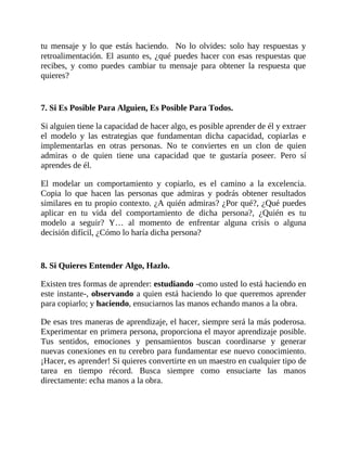 tu mensaje y lo que estás haciendo. No lo olvides: solo hay respuestas y
retroalimentación. El asunto es, ¿qué puedes hacer con esas respuestas que
recibes, y como puedes cambiar tu mensaje para obtener la respuesta que
quieres?
7. Si Es Posible Para Alguien, Es Posible Para Todos.
Si alguien tiene la capacidad de hacer algo, es posible aprender de él y extraer
el modelo y las estrategias que fundamentan dicha capacidad, copiarlas e
implementarlas en otras personas. No te conviertes en un clon de quien
admiras o de quien tiene una capacidad que te gustaría poseer. Pero sí
aprendes de él.
El modelar un comportamiento y copiarlo, es el camino a la excelencia.
Copia lo que hacen las personas que admiras y podrás obtener resultados
similares en tu propio contexto. ¿A quién admiras? ¿Por qué?, ¿Qué puedes
aplicar en tu vida del comportamiento de dicha persona?, ¿Quién es tu
modelo a seguir? Y… al momento de enfrentar alguna crisis o alguna
decisión difícil, ¿Cómo lo haría dicha persona?
8. Si Quieres Entender Algo, Hazlo.
Existen tres formas de aprender: estudiando -como usted lo está haciendo en
este instante-, observando a quien está haciendo lo que queremos aprender
para copiarlo; y haciendo, ensuciarnos las manos echando manos a la obra.
De esas tres maneras de aprendizaje, el hacer, siempre será la más poderosa.
Experimentar en primera persona, proporciona el mayor aprendizaje posible.
Tus sentidos, emociones y pensamientos buscan coordinarse y generar
nuevas conexiones en tu cerebro para fundamentar ese nuevo conocimiento.
¡Hacer, es aprender! Si quieres convertirte en un maestro en cualquier tipo de
tarea en tiempo récord. Busca siempre como ensuciarte las manos
directamente: echa manos a la obra.
 