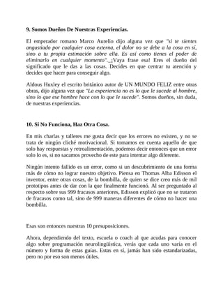 9. Somos Dueños De Nuestras Experiencias.
El emperador romano Marco Aurelio dijo alguna vez que "si te sientes
angustiado por cualquier cosa externa, el dolor no se debe a la cosa en sí,
sino a tu propia estimación sobre ella. Es así como tienes el poder de
eliminarlo en cualquier momento". ¡Vaya frase esa! Eres el dueño del
significado que le das a las cosas. Decides en que centrar tu atención y
decides que hacer para conseguir algo.
Aldous Huxley el escrito británico autor de UN MUNDO FELIZ entre otras
obras, dijo alguna vez que "La experiencia no es lo que le sucede al hombre,
sino lo que ese hombre hace con lo que le sucede". Somos dueños, sin duda,
de nuestras experiencias.
10. Si No Funciona, Haz Otra Cosa.
En mis charlas y talleres me gusta decir que los errores no existen, y no se
trata de ningún cliché motivacional. Si tomamos en cuenta aquello de que
solo hay respuestas y retroalimentación, podemos decir entonces que un error
solo lo es, si no sacamos provecho de este para intentar algo diferente.
Ningún intento fallido es un error, como si un descubrimiento de una forma
más de cómo no lograr nuestro objetivo. Piensa en Thomas Alba Edisson el
inventor, entre otras cosas, de la bombilla, de quien se dice creo más de mil
prototipos antes de dar con la que finalmente funcionó. Al ser preguntado al
respecto sobre sus 999 fracasos anteriores, Edisson explicó que no se trataron
de fracasos como tal, sino de 999 maneras diferentes de cómo no hacer una
bombilla.
Esas son entonces nuestras 10 presuposiciones.
Ahora, dependiendo del texto, escuela o coach al que acudas para conocer
algo sobre programación neurolingüística, verás que cada uno varía en el
número y forma de estas guías. Estas en sí, jamás han sido estandarizadas,
pero no por eso son menos útiles.
 