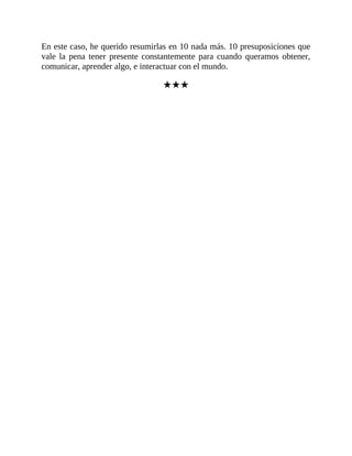 En este caso, he querido resumirlas en 10 nada más. 10 presuposiciones que
vale la pena tener presente constantemente para cuando queramos obtener,
comunicar, aprender algo, e interactuar con el mundo.
★★★
 