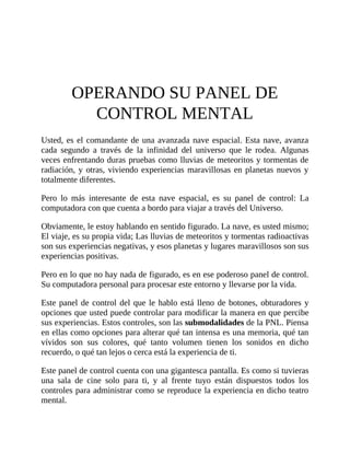 OPERANDO SU PANEL DE
CONTROL MENTAL
Usted, es el comandante de una avanzada nave espacial. Esta nave, avanza
cada segundo a través de la infinidad del universo que le rodea. Algunas
veces enfrentando duras pruebas como lluvias de meteoritos y tormentas de
radiación, y otras, viviendo experiencias maravillosas en planetas nuevos y
totalmente diferentes.
Pero lo más interesante de esta nave espacial, es su panel de control: La
computadora con que cuenta a bordo para viajar a través del Universo.
Obviamente, le estoy hablando en sentido figurado. La nave, es usted mismo;
El viaje, es su propia vida; Las lluvias de meteoritos y tormentas radioactivas
son sus experiencias negativas, y esos planetas y lugares maravillosos son sus
experiencias positivas.
Pero en lo que no hay nada de figurado, es en ese poderoso panel de control.
Su computadora personal para procesar este entorno y llevarse por la vida.
Este panel de control del que le hablo está lleno de botones, obturadores y
opciones que usted puede controlar para modificar la manera en que percibe
sus experiencias. Estos controles, son las submodalidades de la PNL. Piensa
en ellas como opciones para alterar qué tan intensa es una memoria, qué tan
vívidos son sus colores, qué tanto volumen tienen los sonidos en dicho
recuerdo, o qué tan lejos o cerca está la experiencia de ti.
Este panel de control cuenta con una gigantesca pantalla. Es como si tuvieras
una sala de cine solo para ti, y al frente tuyo están dispuestos todos los
controles para administrar como se reproduce la experiencia en dicho teatro
mental.
 