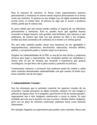 Para la mayoría de nosotros, la forma como representamos nuestros
pensamientos y memorias en nuestra mente impacta directamente en la forma
como nos sentimos. Si piensas en una imagen tuya de algún momento donde
tuviste éxito, te sientes bien. Si piensas en algo que te asuste o produzca
miedo, puede que te sientas mal.
Es poco sabido que uno mismo puede cambiar el impacto de sus diferentes
pensamientos y memorias. Esto es, puedes hacer que aquellos buenos
recuerdos se hagan mejores, más grandes, más brillantes, más intensos y más
poderosos, de manera que toda vez que pienses en ellos y los evoques,
recibas una dosis automática de confianza en ti mismo y te sientas genial.
Por otro lado, también puedes tomar esas memorias no tan agradables y
empequeñecerlas, aminorarlas, decolorarlas, silenciarlas, hacerlas débiles,
pálidas, y así quitarles poder y sentirte mejor en el proceso.
Emplear las submodalidades de la PNL es una de las más fáciles y poderosas
técnicas para jugar y experimentar. Sus resultados pueden ser inmediatos y
toman solo un par de minutos por recuerdo o experiencia que quieras
reconfigurar, así que bien vale la pena usarlas y ponerlas en práctica.
Comencemos entonces a reconocer este poderoso panel de control y todos
estos controles denominados submodalidades con que cuentas al frente tuyo.
Estos controles son de tres tipos:
1. Submodalidades Visuales:
Son los elementos que te permiten controlar los aspectos visuales de tus
recuerdos. Cuando pensamos en algún recuerdo, solemos ver una imagen o
película de alguna clase. Si te pregunto ¿qué hiciste el fin de semana pasado?,
seguramente una o más imágenes comenzarán a cruzar tu mente. Es muy
probable que esta sea la primera vez que te pones a detallar dichas imágenes,
pero con un poco de esfuerzo consciente, podemos hacer cosas bastante
interesantes.
Por ejemplo, hagamos un experimento para probar estos controles: Busca una
 