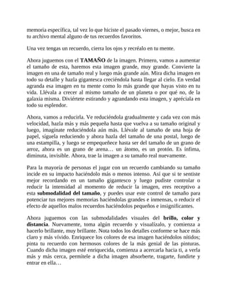 memoria específica, tal vez lo que hiciste el pasado viernes, o mejor, busca en
tu archivo mental alguno de tus recuerdos favoritos.
Una vez tengas un recuerdo, cierra los ojos y recréalo en tu mente.
Ahora juguemos con el TAMAÑO de la imagen. Primero, vamos a aumentar
el tamaño de esta, haremos esta imagen grande, muy grande. Convierte la
imagen en una de tamaño real y luego más grande aún. Mira dicha imagen en
todo su detalle y hazla gigantesca creciéndola hasta llegar al cielo. En verdad
agranda esa imagen en tu mente como lo más grande que hayas visto en tu
vida. Llévala a crecer al mismo tamaño de un planeta o por qué no, de la
galaxia misma. Diviértete estirando y agrandando esta imagen, y apréciala en
todo su esplendor.
Ahora, vamos a reducirla. Ve reduciéndola gradualmente y cada vez con más
velocidad, hazla más y más pequeña hasta que vuelva a su tamaño original y
luego, imagínate reduciéndola aún más. Llévale al tamaño de una hoja de
papel, síguela reduciendo y ahora hazla del tamaño de una postal, luego de
una estampilla, y luego se empequeñece hasta ser del tamaño de un grano de
arroz, ahora es un grano de arena… un átomo, es un protón. Es ínfima,
diminuta, invisible. Ahora, trae la imagen a su tamaño real nuevamente.
Para la mayoría de personas el jugar con un recuerdo cambiando su tamaño
incide en su impacto haciéndolo más o menos intenso. Así que si te sentiste
mejor recordando en un tamaño gigantesco y luego pudiste controlar o
reducir la intensidad al momento de reducir la imagen, eres receptivo a
esta submodalidad del tamaño, y puedes usar este control de tamaño para
potenciar tus mejores memorias haciéndolas grandes e inmensas, o reducir el
efecto de aquellos malos recuerdos haciéndolos pequeños e insignificantes.
Ahora juguemos con las submodalidades visuales del brillo, color y
distancia. Nuevamente, toma algún recuerdo y visualízalo, y comienza a
hacerlo brillante, muy brillante. Nota todos los detalles conforme se hace más
claro y más vívido. Enriquece los colores de esa imagen haciéndolos nítidos;
pinta tu recuerdo con hermosos colores de la más genial de las pinturas.
Cuando dicha imagen esté enriquecida, comienza a acercarla hacia ti, a verla
más y más cerca, permítele a dicha imagen absorberte, tragarte, fundirte y
entrar en ella…
 