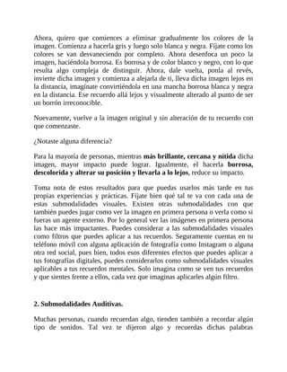 Ahora, quiero que comiences a eliminar gradualmente los colores de la
imagen. Comienza a hacerla gris y luego solo blanca y negra. Fíjate como los
colores se van desvaneciendo por completo. Ahora desenfoca un poco la
imagen, haciéndola borrosa. Es borrosa y de color blanco y negro, con lo que
resulta algo compleja de distinguir. Ahora, dale vuelta, ponla al revés,
invierte dicha imagen y comienza a alejarla de ti, lleva dicha imagen lejos en
la distancia, imagínate convirtiéndola en una mancha borrosa blanca y negra
en la distancia. Ese recuerdo allá lejos y visualmente alterado al punto de ser
un borrón irreconocible.
Nuevamente, vuelve a la imagen original y sin alteración de tu recuerdo con
que comenzaste.
¿Notaste alguna diferencia?
Para la mayoría de personas, mientras más brillante, cercana y nítida dicha
imagen, mayor impacto puede lograr. Igualmente, el hacerla borrosa,
descolorida y alterar su posición y llevarla a lo lejos, reduce su impacto.
Toma nota de estos resultados para que puedas usarlos más tarde en tus
propias experiencias y prácticas. Fíjate bien qué tal te va con cada una de
estas submodalidades visuales. Existen otras submodalidades con que
también puedes jugar como ver la imagen en primera persona o verla como si
fueras un agente externo. Por lo general ver las imágenes en primera persona
las hace más impactantes. Puedes considerar a las submodalidades visuales
como filtros que puedes aplicar a tus recuerdos. Seguramente cuentas en tu
teléfono móvil con alguna aplicación de fotografía como Instagram o alguna
otra red social, pues bien, todos esos diferentes efectos que puedes aplicar a
tus fotografías digitales, puedes considerarlos como submodalidades visuales
aplicables a tus recuerdos mentales. Solo imagina como se ven tus recuerdos
y que sientes frente a ellos, cada vez que imaginas aplicarles algún filtro.
2. Submodalidades Auditivas.
Muchas personas, cuando recuerdan algo, tienden también a recordar algún
tipo de sonidos. Tal vez te dijeron algo y recuerdas dichas palabras
 