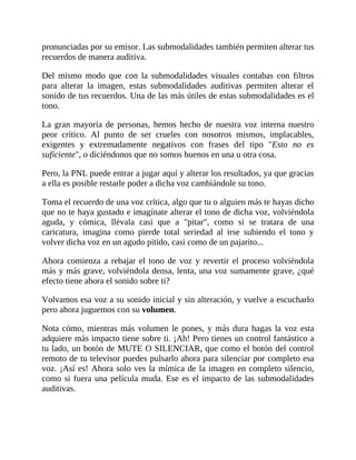 pronunciadas por su emisor. Las submodalidades también permiten alterar tus
recuerdos de manera auditiva.
Del mismo modo que con la submodalidades visuales contabas con filtros
para alterar la imagen, estas submodalidades auditivas permiten alterar el
sonido de tus recuerdos. Una de las más útiles de estas submodalidades es el
tono.
La gran mayoría de personas, hemos hecho de nuestra voz interna nuestro
peor crítico. Al punto de ser crueles con nosotros mismos, implacables,
exigentes y extremadamente negativos con frases del tipo "Esto no es
suficiente", o diciéndonos que no somos buenos en una u otra cosa.
Pero, la PNL puede entrar a jugar aquí y alterar los resultados, ya que gracias
a ella es posible restarle poder a dicha voz cambiándole su tono.
Toma el recuerdo de una voz crítica, algo que tu o alguien más te hayas dicho
que no te haya gustado e imagínate alterar el tono de dicha voz, volviéndola
aguda, y cómica, llévala casi que a "pitar", como si se tratara de una
caricatura, imagina como pierde total seriedad al irse subiendo el tono y
volver dicha voz en un agudo pitido, casi como de un pajarito...
Ahora comienza a rebajar el tono de voz y revertir el proceso volviéndola
más y más grave, volviéndola densa, lenta, una voz sumamente grave, ¿qué
efecto tiene ahora el sonido sobre ti?
Volvamos esa voz a su sonido inicial y sin alteración, y vuelve a escucharlo
pero ahora juguemos con su volumen.
Nota cómo, mientras más volumen le pones, y más dura hagas la voz esta
adquiere más impacto tiene sobre ti. ¡Ah! Pero tienes un control fantástico a
tu lado, un botón de MUTE O SILENCIAR, que como el botón del control
remoto de tu televisor puedes pulsarlo ahora para silenciar por completo esa
voz. ¡Así es! Ahora solo ves la mímica de la imagen en completo silencio,
como si fuera una película muda. Ese es el impacto de las submodalidades
auditivas.
 