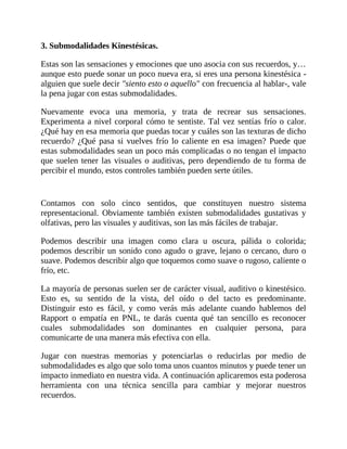 3. Submodalidades Kinestésicas.
Estas son las sensaciones y emociones que uno asocia con sus recuerdos, y…
aunque esto puede sonar un poco nueva era, si eres una persona kinestésica -
alguien que suele decir "siento esto o aquello" con frecuencia al hablar-, vale
la pena jugar con estas submodalidades.
Nuevamente evoca una memoria, y trata de recrear sus sensaciones.
Experimenta a nivel corporal cómo te sentiste. Tal vez sentías frío o calor.
¿Qué hay en esa memoria que puedas tocar y cuáles son las texturas de dicho
recuerdo? ¿Qué pasa si vuelves frío lo caliente en esa imagen? Puede que
estas submodalidades sean un poco más complicadas o no tengan el impacto
que suelen tener las visuales o auditivas, pero dependiendo de tu forma de
percibir el mundo, estos controles también pueden serte útiles.
Contamos con solo cinco sentidos, que constituyen nuestro sistema
representacional. Obviamente también existen submodalidades gustativas y
olfativas, pero las visuales y auditivas, son las más fáciles de trabajar.
Podemos describir una imagen como clara u oscura, pálida o colorida;
podemos describir un sonido cono agudo o grave, lejano o cercano, duro o
suave. Podemos describir algo que toquemos como suave o rugoso, caliente o
frío, etc.
La mayoría de personas suelen ser de carácter visual, auditivo o kinestésico.
Esto es, su sentido de la vista, del oído o del tacto es predominante.
Distinguir esto es fácil, y como verás más adelante cuando hablemos del
Rapport o empatía en PNL, te darás cuenta qué tan sencillo es reconocer
cuales submodalidades son dominantes en cualquier persona, para
comunicarte de una manera más efectiva con ella.
Jugar con nuestras memorias y potenciarlas o reducirlas por medio de
submodalidades es algo que solo toma unos cuantos minutos y puede tener un
impacto inmediato en nuestra vida. A continuación aplicaremos esta poderosa
herramienta con una técnica sencilla para cambiar y mejorar nuestros
recuerdos.
 