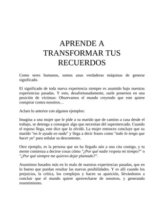 APRENDE A
TRANSFORMAR TUS
RECUERDOS
Como seres humanos, somos unas verdaderas máquinas de generar
significado.
El significado de toda nueva experiencia siempre es asumido bajo nuestras
experiencias pasadas. Y esto, desafortunadamente, suele ponernos en una
posición de víctimas: Observamos el mundo creyendo que este quiere
conspirar contra nosotros…
Aclaro lo anterior con algunos ejemplos:
Imagina a una mujer que le pide a su marido que de camino a casa desde el
trabajo, se detenga a conseguir algo que necesitan del supermercado. Cuando
el esposo llega, este dice que lo olvidó. La mujer entonces concluye que su
marido "no le ayuda en nada" y llega a decir frases como "todo lo tengo que
hacer yo" para señalar su descontento.
Otro ejemplo, es la persona que no ha llegado aún a una cita contigo, y tu
mente comienza a decirse cosas cómo "¿Por qué nadie respeta mi tiempo?" o
"¿Por qué siempre me quieren dejar plantado?".
Asumimos basados más en lo malo de nuestras experiencias pasadas, que en
lo bueno que puedan resultar las nuevas posibilidades. Y es allí cuando los
prejuicios, la crítica, los complejos y hacen su aparición, llevándonos a
concluir que el mundo quiere aprovecharse de nosotros, y generando
resentimiento.
 