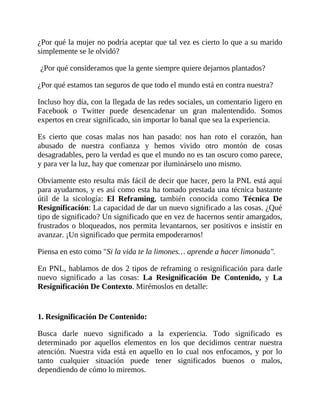 ¿Por qué la mujer no podría aceptar que tal vez es cierto lo que a su marido
simplemente se le olvidó?
¿Por qué consideramos que la gente siempre quiere dejarnos plantados?
¿Por qué estamos tan seguros de que todo el mundo está en contra nuestra?
Incluso hoy día, con la llegada de las redes sociales, un comentario ligero en
Facebook o Twitter puede desencadenar un gran malentendido. Somos
expertos en crear significado, sin importar lo banal que sea la experiencia.
Es cierto que cosas malas nos han pasado: nos han roto el corazón, han
abusado de nuestra confianza y hemos vivido otro montón de cosas
desagradables, pero la verdad es que el mundo no es tan oscuro como parece,
y para ver la luz, hay que comenzar por iluminárselo uno mismo.
Obviamente esto resulta más fácil de decir que hacer, pero la PNL está aquí
para ayudarnos, y es así como esta ha tomado prestada una técnica bastante
útil de la sicología: El Reframing, también conocida como Técnica De
Resignificación: La capacidad de dar un nuevo significado a las cosas. ¿Qué
tipo de significado? Un significado que en vez de hacernos sentir amargados,
frustrados o bloqueados, nos permita levantarnos, ser positivos e insistir en
avanzar. ¡Un significado que permita empoderarnos!
Piensa en esto como "Si la vida te la limones… aprende a hacer limonada".
En PNL, hablamos de dos 2 tipos de reframing o resignificación para darle
nuevo significado a las cosas: La Resignificación De Contenido, y La
Resignificación De Contexto. Mirémoslos en detalle:
1. Resignificación De Contenido:
Busca darle nuevo significado a la experiencia. Todo significado es
determinado por aquellos elementos en los que decidimos centrar nuestra
atención. Nuestra vida está en aquello en lo cual nos enfocamos, y por lo
tanto cualquier situación puede tener significados buenos o malos,
dependiendo de cómo lo miremos.
 