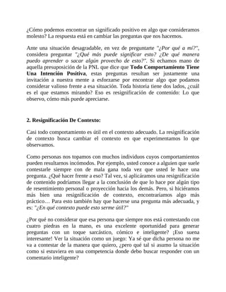 ¿Cómo podemos encontrar un significado positivo en algo que consideramos
molesto? La respuesta está en cambiar las preguntas que nos hacemos.
Ante una situación desagradable, en vez de preguntarte "¿Por qué a mí?",
considera preguntar "¿Qué más puede significar esto? ¿De qué manera
puedo aprender o sacar algún provecho de esto?". Si echamos mano de
aquella presuposición de la PNL que dice que Todo Comportamiento Tiene
Una Intención Positiva, estas preguntas resultan ser justamente una
invitación a nuestra mente a esforzarse por encontrar algo que podamos
considerar valioso frente a esa situación. Toda historia tiene dos lados, ¿cuál
es el que estamos mirando? Eso es resignificación de contenido: Lo que
observo, cómo más puede apreciarse.
2. Resignificación De Contexto:
Casi todo comportamiento es útil en el contexto adecuado. La resignificación
de contexto busca cambiar el contexto en que experimentamos lo que
observamos.
Como personas nos topamos con muchos individuos cuyos comportamientos
pueden resultarnos incómodos. Por ejemplo, usted conoce a alguien que suele
contestarle siempre con de mala gana toda vez que usted le hace una
pregunta. ¿Qué hacer frente a eso? Tal vez, si aplicáramos una resignificación
de contenido podríamos llegar a la conclusión de que lo hace por algún tipo
de resentimiento personal o proyección hacia los demás. Pero, si hiciéramos
más bien una resignificación de contexto, encontraríamos algo más
práctico… Para esto también hay que hacerse una pregunta más adecuada, y
es: "¿En qué contexto puede esto serme útil?"
¿Por qué no considerar que esa persona que siempre nos está contestando con
cuatro piedras en la mano, es una excelente oportunidad para generar
preguntas con un toque sarcástico, cómico e inteligente? ¡Eso suena
interesante! Ver la situación como un juego: Ya sé que dicha persona no me
va a contestar de la manera que quiero, ¿pero qué tal si asumo la situación
como si estuviera en una competencia donde debo buscar responder con un
comentario inteligente?
 