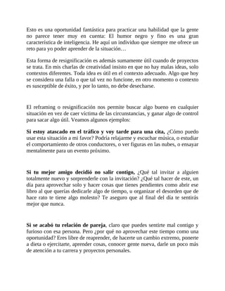 Esto es una oportunidad fantástica para practicar una habilidad que la gente
no parece tener muy en cuenta: El humor negro y fino es una gran
característica de inteligencia. He aquí un individuo que siempre me ofrece un
reto para yo poder aprender de la situación…
Esta forma de resignificación es además sumamente útil cuando de proyectos
se trata. En mis charlas de creatividad insisto en que no hay malas ideas, solo
contextos diferentes. Toda idea es útil en el contexto adecuado. Algo que hoy
se considera una falla o que tal vez no funcione, en otro momento o contexto
es susceptible de éxito, y por lo tanto, no debe desecharse.
El reframing o resignificación nos permite buscar algo bueno en cualquier
situación en vez de caer víctima de las circunstancias, y ganar algo de control
para sacar algo útil. Veamos algunos ejemplos:
Si estoy atascado en el tráfico y voy tarde para una cita, ¿Cómo puedo
usar esta situación a mi favor? Podría relajarme y escuchar música, o estudiar
el comportamiento de otros conductores, o ver figuras en las nubes, o ensayar
mentalmente para un evento próximo.
Si tu mejor amigo decidió no salir contigo, ¿Qué tal invitar a alguien
totalmente nuevo y sorprenderle con la invitación? ¿Qué tal hacer de este, un
día para aprovechar solo y hacer cosas que tienes pendientes como abrir ese
libro al que querías dedicarle algo de tiempo, u organizar el desorden que de
hace rato te tiene algo molesto? Te aseguro que al final del día te sentirás
mejor que nunca.
Si se acabó tu relación de pareja, claro que puedes sentirte mal contigo y
furioso con esa persona. Pero ¿por qué no aprovechar este tiempo como una
oportunidad? Eres libre de reaprender, de hacerte un cambio extremo, ponerte
a dieta o ejercitarte, aprender cosas, conocer gente nueva, darle un poco más
de atención a tu carrera y proyectos personales.
 