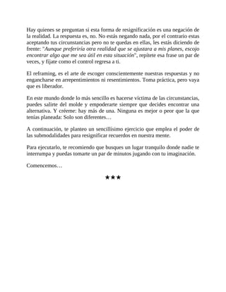 Hay quienes se preguntan si esta forma de resignificación es una negación de
la realidad. La respuesta es, no. No estás negando nada, por el contrario estas
aceptando tus circunstancias pero no te quedas en ellas, les estás diciendo de
frente: "Aunque preferiría otra realidad que se ajustara a mis planes, escojo
encontrar algo que me sea útil en esta situación", repítete esa frase un par de
veces, y fíjate como el control regresa a ti.
El reframing, es el arte de escoger conscientemente nuestras respuestas y no
engancharse en arrepentimientos ni resentimientos. Toma práctica, pero vaya
que es liberador.
En este mundo donde lo más sencillo es hacerse víctima de las circunstancias,
puedes salirte del molde y empoderarte siempre que decides encontrar una
alternativa. Y créeme: hay más de una. Ninguna es mejor o peor que la que
tenías planeada: Solo son diferentes…
A continuación, te planteo un sencillísimo ejercicio que emplea el poder de
las submodalidades para resignificar recuerdos en nuestra mente.
Para ejecutarlo, te recomiendo que busques un lugar tranquilo donde nadie te
interrumpa y puedas tomarte un par de minutos jugando con tu imaginación.
Comencemos…
★★★
 