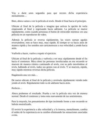 Voy a darte unos segundos para que recrees dicha experiencia
mentalmente…
Bien, ahora vamos a ver la película al revés. Desde el final hacia el principio.
Ubícate al final de la película e imagina que activas la opción de verla
empezando al final y regresando hacia adelante. La película se mueve
rápidamente, como cuando presionas el botón de retroceder mientras ves una
película en un reproductor de video.
Además la película se reversa rápidamente, las voces suenan agudas
reversándose, esto se hace muy, muy rápido. El tiempo se va hacia atrás de
manera rápida y los sonidos son caricaturescos a esa velocidad y yendo hacia
atrás.
Vuélvelo a hacer, vuelve a repetir el ejercicio.
Ubícate al final de la película y vuélvela a ver muy rápidamente desde el fin
hacia el comienzo. Mira cómo las personas involucradas en ese recuerdo se
mueven de manera cómica caminando al revés, con su pelo moviéndose al
revés, hablando al revés, todos sus gestos van al revés. Y se mueven, rápido,
muy rápido mientras reversas dicha película.
Hagámoslo una vez más…
De nuevo ubícate al final de la película y revérsala rápidamente viendo todo
yendo al revés. Rápidamente todo va de adelante hacia atrás.
Perfecto…
Ahora probemos el resultado. Prueba a ver la película otra vez de manera
normal. Desde el comienzo y toma nota nuevamente de tus sentimientos.
Para la mayoría, los pensamientos de tipo incómodo frente a este recuerdo se
habrán neutralizado.
El revivir la experiencia a alta velocidad y a la inversa, mentalmente, cambia
el orden de la experiencia en tu cerebro eliminando las sensaciones asociadas
a esta.
 