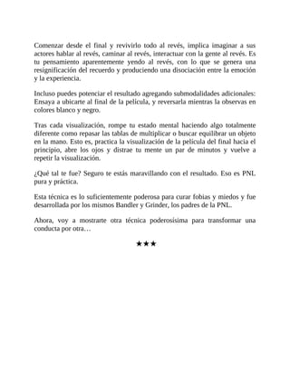 Comenzar desde el final y revivirlo todo al revés, implica imaginar a sus
actores hablar al revés, caminar al revés, interactuar con la gente al revés. Es
tu pensamiento aparentemente yendo al revés, con lo que se genera una
resignificación del recuerdo y produciendo una disociación entre la emoción
y la experiencia.
Incluso puedes potenciar el resultado agregando submodalidades adicionales:
Ensaya a ubicarte al final de la película, y reversarla mientras la observas en
colores blanco y negro.
Tras cada visualización, rompe tu estado mental haciendo algo totalmente
diferente como repasar las tablas de multiplicar o buscar equilibrar un objeto
en la mano. Esto es, practica la visualización de la película del final hacia el
principio, abre los ojos y distrae tu mente un par de minutos y vuelve a
repetir la visualización.
¿Qué tal te fue? Seguro te estás maravillando con el resultado. Eso es PNL
pura y práctica.
Esta técnica es lo suficientemente poderosa para curar fobias y miedos y fue
desarrollada por los mismos Bandler y Grinder, los padres de la PNL.
Ahora, voy a mostrarte otra técnica poderosísima para transformar una
conducta por otra…
★★★
 