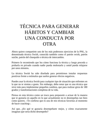 TÉCNICA PARA GENERAR
HÁBITOS Y CAMBIAR
UNA CONDUCTA POR
OTRA
Ahora quiero compartirte uno de los más poderosos ejercicios de la PNL, la
denominada técnica Swish, conocida también como el patrón swish, patrón
suiche, patrón del chasquido o técnica de intercambio.
Primero le recomiendo que lea cómo funciona la técnica y luego proceda a
probarla en privado cuando nadie pueda molestarlo y usted pueda relajarse
por unos minutos.
La técnica Swish ha sido diseñada para permitirnos instalar respuestas
positivas frente a estímulos que suelen generar efectos negativos.
Puedes usar la técnica Swish para cualquier tipo de situación que enfrentes en
la que no te sientas a gusto. Sin embargo, debo notar que es una técnica que
sirve más para implementar pequeños cambios, que para realizar giros de 180
grados y transformaciones completas de tu vida.
Piensa en esta técnica como un truco para prepararte a actuar de la manera
que te gustaría en aquello en lo que actualmente no te desempeñas tan bien
como quieres. –Te confieso que es una de mis técnicas favoritas al momento
de hacer coaching–.
Así que, ¿En qué te gustaría desempeñarte mejor, y cómo exactamente
imaginas que sería dicho desempeño?
 