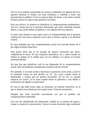 Tal vez en tu trabajo aumentando tus ventas, o hablando con alguien del sexo
opuesto mientras te sientes con total confianza, o saliendo a hacer una
presentación en público; O tal vez quieras dejar de fumar, o de comer comida
chatarra, piensa en algo en que quisieras ser mejor.
Para esta técnica, lo primero es identificar el comportamiento problemático.
Tal vez, sientes que no te ejercitas demasiado, que estás comiendo muchos
dulces, o que temes hablar en público, o con alguien del sexo opuesto.
Lo único que importa es que sepas cual es el comportamiento que te gustaría
cambiar por una nueva respuesta con la que te sientas a gusto y en absoluto
control.
Es muy probable que este comportamiento actual sea activado dentro de ti
por algún estimulo especifico.
Esto quiere decir que tú no escoges de manera consciente que hacer,
simplemente lo haces. Es una respuesta automática, tal y como cuando un
médico te golpea en la rodilla para ver tus reflejos y tu pierna se levanta
automáticamente.
Así que hay que identificar cuál es ese disparador de tu comportamiento
actual. Solo así podremos reemplazarlo usando la técnica Swish.
Por ejemplo, si no estás yendo a ejercitarte al gimnasio como antes, ¿Cuál es
el momento exacto en que decides no ir?, ¿Es acaso cuando suena el
despertador y sientes que no quieres levantarte? ¿O tal vez, es cuando
empacas tus cosas? ¿O es justo cuando entras al gimnasio o tras hablar o
encontrarte con alguien en particular?
El caso es que debe existir algo, un momento, un instante específico, en el
que se dispara esa actitud que no te gusta tanto. Trata de encontrarlo…
Imagina que estás haciendo exactamente eso que te produce ese
comportamiento indeseable.
Una vez has identificado este disparador, anótalo en un pedazo de papel y
rompe tu estado de concentración. Aclara tu mente haciendo algo totalmente
 
