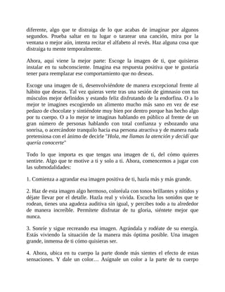diferente, algo que te distraiga de lo que acabas de imaginar por algunos
segundos. Prueba saltar en tu lugar o tararear una canción, mira por la
ventana o mejor aún, intenta recitar el alfabeto al revés. Haz alguna cosa que
distraiga tu mente temporalmente.
Ahora, aquí viene la mejor parte: Escoge la imagen de ti, que quisieras
instalar en tu subconsciente. Imagina esa respuesta positiva que te gustaría
tener para reemplazar ese comportamiento que no deseas.
Escoge una imagen de ti, desenvolviéndote de manera excepcional frente al
hábito que deseas. Tal vez quieras verte tras una sesión de gimnasio con tus
músculos mejor definidos y estando feliz disfrutando de la endorfina. O a lo
mejor te imagines escogiendo un alimento mucho más sano en vez de ese
pedazo de chocolate y sintiéndote muy bien por dentro porque has hecho algo
por tu cuerpo. O a lo mejor te imaginas hablando en público al frente de un
gran número de personas hablando con total confianza y esbozando una
sonrisa, o acercándote tranquilo hacia esa persona atractiva y de manera nada
pretensiosa con el ánimo de decirle "Hola, me llamas la atención y decidí que
quería conocerte"
Todo lo que importa es que tengas una imagen de ti, del cómo quieres
sentirte. Algo que te motive a ti y solo a ti. Ahora, comencemos a jugar con
las submodalidades:
1. Comienza a agrandar esa imagen positiva de ti, hazla más y más grande.
2. Haz de esta imagen algo hermoso, coloréala con tonos brillantes y nítidos y
déjate llevar por el detalle. Hazla real y vívida. Escucha los sonidos que te
rodean, tienes una agudeza auditiva sin igual, y percibes todo a tu alrededor
de manera increíble. Permítete disfrutar de tu gloria, siéntete mejor que
nunca.
3. Sonríe y sigue recreando esa imagen. Agrándala y rodéate de su energía.
Estás viviendo la situación de la manera más óptima posible. Una imagen
grande, inmensa de ti cómo quisieras ser.
4. Ahora, ubica en tu cuerpo la parte donde más sientes el efecto de estas
sensaciones. Y dale un color… Asígnale un color a la parte de tu cuerpo
 