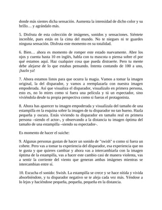 donde más sientes dicha sensación. Aumenta la intensidad de dicho color y su
brillo… y agrándalo más.
5. Disfruta de esta colección de imágenes, sonidos y sensaciones. Siéntete
increíble, pues estás en la cima del mundo. No te niegues ni te guardes
ninguna sensación. Disfruta este momento en su totalidad.
6. Bien… ahora es momento de romper este estado nuevamente. Abre los
ojos y cuenta hasta 10 en inglés, habla con tu mascota o piensa sobre el por
qué estamos aquí. Haz cualquier cosa que pueda distraerte. Pero tu mente
debe alejarse de lo que estabas pensando. Intenta contando de 100 a uno,
¡hazlo ya!
7. Ahora estamos listos para que ocurra la magia. Vamos a tomar la imagen
original, la del disparador, y vamos a reemplazarla con nuestra imagen
empoderada. Así que visualiza el disparador, visualízalo en primera persona,
esto es, no lo mires como si fuera una película y tú un espectador, sino
viviéndola desde tu propia perspectiva como si fueras el protagonista.
8. Ahora has aparecer tu imagen empoderada y visualízala del tamaño de una
estampilla en la esquina sobre la imagen de tu disparador no tan bueno. Hazla
pequeña y oscura. Estás viviendo tu disparador en tamaño real en primera
persona –siendo el actor-, y observando a la distancia tu imagen óptima del
tamaño de una estampilla –siendo su espectador-.
Es momento de hacer el suiche:
9. Algunas personas gustan de hacer un sonido de "swish" o como si fuera un
cohete. Pero vas a tomar tu experiencia del disparador, esa experiencia que no
te gusta y que quieres cambiar y ahora vas a intercambiarla con la imagen
óptima de la estampilla, vas a hacer este cambio casi de manera violenta, vas
a sentir la corriente del viento que generan ambas imágenes mientras se
intercambian entre sí.
10. Escucha el sonido: Swish. La estampilla se crece y se hace nítida y vivida
absorbiéndote, y tu disparador negativo se te aleja cada vez más. Yéndose a
lo lejos y haciéndose pequeña, pequeña, pequeña en la distancia.
 