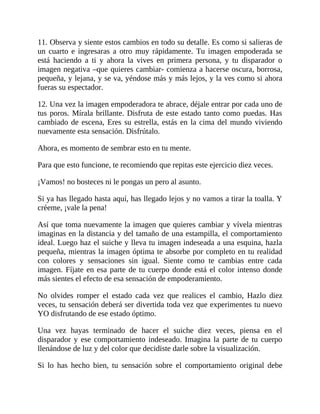 11. Observa y siente estos cambios en todo su detalle. Es como si salieras de
un cuarto e ingresaras a otro muy rápidamente. Tu imagen empoderada se
está haciendo a ti y ahora la vives en primera persona, y tu disparador o
imagen negativa –que quieres cambiar- comienza a hacerse oscura, borrosa,
pequeña, y lejana, y se va, yéndose más y más lejos, y la ves como si ahora
fueras su espectador.
12. Una vez la imagen empoderadora te abrace, déjale entrar por cada uno de
tus poros. Mírala brillante. Disfruta de este estado tanto como puedas. Has
cambiado de escena, Eres su estrella, estás en la cima del mundo viviendo
nuevamente esta sensación. Disfrútalo.
Ahora, es momento de sembrar esto en tu mente.
Para que esto funcione, te recomiendo que repitas este ejercicio diez veces.
¡Vamos! no bosteces ni le pongas un pero al asunto.
Si ya has llegado hasta aquí, has llegado lejos y no vamos a tirar la toalla. Y
créeme, ¡vale la pena!
Así que toma nuevamente la imagen que quieres cambiar y vívela mientras
imaginas en la distancia y del tamaño de una estampilla, el comportamiento
ideal. Luego haz el suiche y lleva tu imagen indeseada a una esquina, hazla
pequeña, mientras la imagen óptima te absorbe por completo en tu realidad
con colores y sensaciones sin igual. Siente como te cambias entre cada
imagen. Fíjate en esa parte de tu cuerpo donde está el color intenso donde
más sientes el efecto de esa sensación de empoderamiento.
No olvides romper el estado cada vez que realices el cambio, Hazlo diez
veces, tu sensación deberá ser divertida toda vez que experimentes tu nuevo
YO disfrutando de ese estado óptimo.
Una vez hayas terminado de hacer el suiche diez veces, piensa en el
disparador y ese comportamiento indeseado. Imagina la parte de tu cuerpo
llenándose de luz y del color que decidiste darle sobre la visualización.
Si lo has hecho bien, tu sensación sobre el comportamiento original debe
 