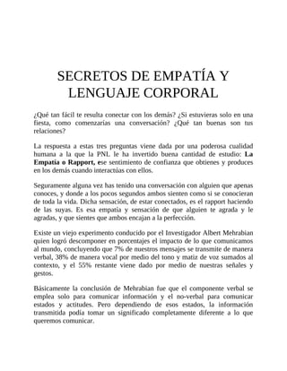 SECRETOS DE EMPATÍA Y
LENGUAJE CORPORAL
¿Qué tan fácil te resulta conectar con los demás? ¿Si estuvieras solo en una
fiesta, como comenzarías una conversación? ¿Qué tan buenas son tus
relaciones?
La respuesta a estas tres preguntas viene dada por una poderosa cualidad
humana a la que la PNL le ha invertido buena cantidad de estudio: La
Empatía o Rapport, ese sentimiento de confianza que obtienes y produces
en los demás cuando interactúas con ellos.
Seguramente alguna vez has tenido una conversación con alguien que apenas
conoces, y donde a los pocos segundos ambos sienten como si se conocieran
de toda la vida. Dicha sensación, de estar conectados, es el rapport haciendo
de las suyas. Es esa empatía y sensación de que alguien te agrada y le
agradas, y que sientes que ambos encajan a la perfección.
Existe un viejo experimento conducido por el Investigador Albert Mehrabian
quien logró descomponer en porcentajes el impacto de lo que comunicamos
al mundo, concluyendo que 7% de nuestros mensajes se transmite de manera
verbal, 38% de manera vocal por medio del tono y matiz de voz sumados al
contexto, y el 55% restante viene dado por medio de nuestras señales y
gestos.
Básicamente la conclusión de Mehrabian fue que el componente verbal se
emplea solo para comunicar información y el no-verbal para comunicar
estados y actitudes. Pero dependiendo de esos estados, la información
transmitida podía tomar un significado completamente diferente a lo que
queremos comunicar.
 