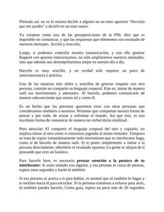 Piénsalo así: no es lo mismo decirle a alguien en un tono agresivo "Necesito
que me ayudes" a decirlo en un tono suave.
Ya veíamos como una de las presuposiciones de la PNL dice que es
imposible no comunicar, y que las respuestas que obtenemos son resultado de
nuestros mensajes. Acción y reacción.
Luego, si podemos controlar nuestra comunicación, y con ello generar
Rapport con quienes interactuamos, no solo ampliaremos nuestras amistades,
sino que además nos desempeñaremos mejor en nuestro día a día.
Hacerlo es muy sencillo, y en verdad solo requiere un poco de
autoconsciencia y práctica.
Una de las maneras más útiles y sencillas de generar empatía con otra
persona, consiste en compartir su lenguaje corporal. Esto es, imitar de manera
sutil sus movimientos y ademanes. Al hacerlo, podemos comunicarle de
manera subconsciente que somos tal y como él.
Es un hecho que las personas queremos estar con otras personas que
consideramos similares a nosotros. Personas que compartan nuestra forma de
pensar y por ende, de actuar y enfrentar el mundo. Así que esta, es una
excelente forma de comunicar de manera no verbal dicha similitud.
Pero atención: El compartir el lenguaje corporal del otro y copiarlo, no
implica imitar al otro como si estuvieras jugando al mimo imitador. Tampoco
se trata de copiar instantáneamente todo movimiento que tu interlocutor haga,
como sí de hacerlo de manera sutil. Si te pones simplemente a imitar a la
persona directamente, obtendrás el resultado opuesto: La gente se alejará de ti
pensando que eres un lunático.
Para hacerlo bien, es necesario prestar atención a la postura de tu
interlocutor: Si estás sentado con alguien, y esa persona se cruza de piernas,
espera unos segundos y hazlo tú también.
Si esa persona se acerca a ti para hablar, es normal que tú también lo hagas y
te inclines hacia él para escuchar. Si la persona comienza a echarse para atrás,
tú también puedes hacerlo. Como guía, espera un poco más de 20 segundos
 
