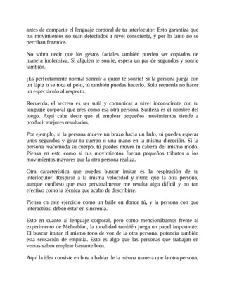 antes de compartir el lenguaje corporal de tu interlocutor. Esto garantiza que
tus movimientos no sean detectados a nivel consciente, y por lo tanto no se
perciban forzados.
No sobra decir que los gestos faciales también pueden ser copiados de
manera inofensiva. Si alguien te sonríe, espera un par de segundos y sonríe
también.
¡Es perfectamente normal sonreír a quien te sonríe! Si la persona juega con
un lápiz o se toca el pelo, tú también puedes hacerlo. Solo recuerda no hacer
un espectáculo al respecto.
Recuerda, el secreto es ser sutil y comunicar a nivel inconsciente con tu
lenguaje corporal que eres como esa otra persona. Sutileza es el nombre del
juego. Aquí cabe decir que el emplear pequeños movimientos tiende a
producir mejores resultados.
Por ejemplo, si la persona mueve un brazo hacia un lado, tú puedes esperar
unos segundos y girar tu cuerpo o una mano en la misma dirección. Si la
persona reacomoda su cuerpo, tú puedes mover tu cabeza del mismo modo.
Piensa en esto como si tus movimientos fueran pequeños tributos a los
movimientos mayores que la otra persona realiza.
Otra característica que puedes buscar imitar es la respiración de tu
interlocutor. Respirar a la misma velocidad y ritmo que la otra persona,
aunque confieso que esto personalmente me resulta algo difícil y no tan
efectivo como la técnica que acabo de describirte.
Piensa en este ejercicio como un baile en donde tú, y la persona con que
interactúas, deben estar en sincronía.
Esto en cuanto al lenguaje corporal, pero como mencionábamos frente al
experimento de Mehrabian, la tonalidad también juega un papel importante:
El buscar imitar el mismo tono de voz de la otra persona, potencia también
esta sensación de empatía. Esto es algo que las personas que trabajan en
ventas saben emplear bastante bien.
Aquí la idea consiste en busca hablar de la misma manera que la otra persona,
 