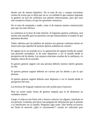 demás casi de manera hipnótica. No se trata de eso, y aunque encuentres
cientos de textos que te dirán que así es, en realidad lo que estamos logrando
es generar un lazo de confianza con quienes interactuamos, para que sean
más receptivos frente a lo que les queremos comunicar.
No se trata de manipular a nadie, como sí de mejorar nuestra comunicación
para que sea más efectiva.
La confianza es la base de toda relación. Si logramos generar confianza, será
mucho más sencillo para las personas con que interactuamos el aceptar lo que
queremos decirles.
Todos sabemos que las palabras de quienes nos generan confianza tienen un
mayor peso que aquellas de quienes apenas acabamos de conocer
El rapport no es un acuerdo en sí. La generación de rapport resulta de asumir
una posición secundaria: la de estar dispuestos a ver el mundo desde la
perspectiva de los demás. Las mejores relaciones resultan de la confianza y la
empatía, nunca de un acuerdo.
Si quieres generar rapport con una persona deberás mostrar interés genuino
en ella.
Si quieres generar rapport deberás ser curioso por los demás y por lo que
piensan.
Si quieres generar rapport deberás estar dispuesto a ver el mundo desde la
perspectiva del otro.
Las técnicas de lenguaje corporal son solo ayudas para el proceso.
Pero no existe mejor forma de generar empatía que la de demostrar un
verdadero interés.
Luego, si estás en una fiesta solo y buscas conectar con alguien, interésate en
esa persona: Comienza por hacer una pregunta de información que le permita
a tu interlocutor ser la estrella. Preguntar algo como "Qué bonito accesorio,
me llama la atención ¿Qué es exactamente?" resulta ser suficiente para
 
