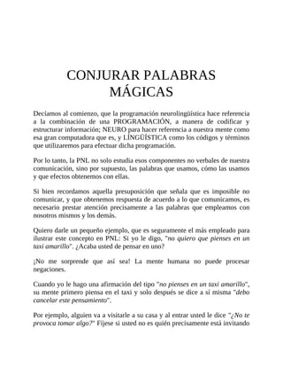 CONJURAR PALABRAS
MÁGICAS
Decíamos al comienzo, que la programación neurolingüística hace referencia
a la combinación de una PROGRAMACIÓN, a manera de codificar y
estructurar información; NEURO para hacer referencia a nuestra mente como
esa gran computadora que es, y LÍNGÜÍSTICA como los códigos y términos
que utilizaremos para efectuar dicha programación.
Por lo tanto, la PNL no solo estudia esos componentes no verbales de nuestra
comunicación, sino por supuesto, las palabras que usamos, cómo las usamos
y que efectos obtenemos con ellas.
Si bien recordamos aquella presuposición que señala que es imposible no
comunicar, y que obtenemos respuesta de acuerdo a lo que comunicamos, es
necesario prestar atención precisamente a las palabras que empleamos con
nosotros mismos y los demás.
Quiero darle un pequeño ejemplo, que es seguramente el más empleado para
ilustrar este concepto en PNL: Si yo le digo, "no quiero que pienses en un
taxi amarillo". ¿Acaba usted de pensar en uno?
¡No me sorprende que así sea! La mente humana no puede procesar
negaciones.
Cuando yo le hago una afirmación del tipo "no pienses en un taxi amarillo",
su mente primero piensa en el taxi y solo después se dice a sí misma "debo
cancelar este pensamiento".
Por ejemplo, alguien va a visitarle a su casa y al entrar usted le dice "¿No te
provoca tomar algo?" Fíjese si usted no es quién precisamente está invitando
 