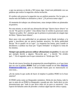 a que esa persona se decida a NO tomar algo. Usted está pidiéndole con sus
palabras que realice la negación a dicha invitación.
El cerebro solo procesa la negación tras un análisis posterior. Por lo tanto, es
mucho más útil hablar en afirmativo y decir "¿Te provoca tomar algo?"
Al momento de trabajar con afirmaciones, estas siempre deben ser planteadas
en positivo.
Por esto mismo, es más útil una afirmación del tipo "Quiero hacer dinero" en
vez de "No quiero ser pobre". Esta última frase el cerebro la procesará como
"Quiero ser pobre. No", mientras que la primera es procesada sin ningún tipo
de filtro: "Quiero hacer dinero".
Hace poco veía una publicidad en un gimnasio local donde invitaban a la
gente a inscribirse por un precio bastante atractivo. En dicha publicidad
decían "No te quedes sin tu cupo". La respuesta fue buena, pero cuando se
decidieron a cambiar esa frase por "Cupos limitados" se disparó la venta de
los mismos.
Siempre que puedas procura utilizar afirmaciones en positivo. Es más útil
por ejemplo decirle a alguien "Recuerda que…" a decirle "No olvides
qué…". En el segundo caso lo que comunicas es "olvida que. No".
Uno de mis trucos favoritos de programación neurolingüística, es el que tiene
que ver con la palabra PERO. Esto ya lo había tratado en mi libro PIENSE
PODEROSAMENTE, pero es demasiado bueno para no mencionarlo en
este texto...
¿Se da cuenta lo que acabo de hacer al emplear la palabra PERO en la frase
anterior?
El PERO actúa como un bloqueador semántico. Dicho de otra forma, todo lo
que va antes de un PERO es bloqueado y pasado por alto. Suelo decir en mis
presentaciones que "todo lo que dices antes de un pero es anestesia". Una
especie de bálsamo antes de proceder a realizar algún tipo de crítica o queja.
 