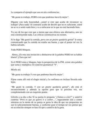 Le comparto el ejemplo que uso en mis conferencias:
"Me gusta tu trabajo, PERO creo que podemos hacerlo mejor".
Dígame con toda honestidad, ¿usted sí cree que acabo de reconocer su
trabajo? ¡Para nada! Al contrario acabo de decirle que no es suficiente, usted
no se va a sentir nada bien y va a enfocarse en lo que no está haciendo bien.
Yo soy de los que cree que a menos que uno ofrezca una alternativa, uno no
está construyendo nada. Las críticas constructivas no existen.
Si le digo "Me gustó la comida, pero con un postre quedaría genial" le estoy
comunicando que la comida no estaba tan buena, y que el postre tal vez la
habría salvado.
Todo PERO bloquea.
Ahora, ¿Es esta una invitación a deshacerse de la palabra PERO en su hablar
diario? ¡Claro que no!
Si el PERO resta y bloquea, bajo la perspectiva de la PNL existe otra palabra
que suma y multiplica: El conector gramatical "Y".
Mírelo así:
"Me gusta tu trabajo Y creo que podemos hacerlo mejor".
Fíjese como allí está el elogio inicial y la confianza en incluso llevarlo más
lejos.
"Me gustó la comida, Y con un postre quedaría genial”, ahí está el
reconocimiento y además la opción para que la próxima vez, sea
complementado con un exquisito postre.
Llévelo a su día a día: Sí su pareja le pregunta "¿Vamos a cine?" y usted le
contesta "Pero es que yo quiero ir a comer…", seguramente irán a comer
mientras en la mente de su pareja se gesta la idea de que sus propuestas no
son lo suficientemente buenas, y conforme pase el tiempo tal vez piense que
en su relación siempre se hace lo que a usted le da la gana.
 