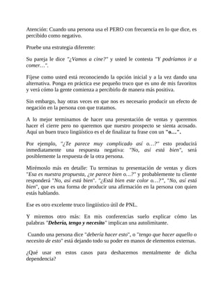 Atención: Cuando una persona usa el PERO con frecuencia en lo que dice, es
percibido como negativo.
Pruebe una estrategia diferente:
Su pareja le dice "¿Vamos a cine?" y usted le contesta "Y podríamos ir a
comer…".
Fíjese como usted está reconociendo la opción inicial y a la vez dando una
alternativa. Ponga en práctica ese pequeño truco que es uno de mis favoritos
y verá cómo la gente comienza a percibirlo de manera más positiva.
Sin embargo, hay otras veces en que nos es necesario producir un efecto de
negación en la persona con que tratamos.
A lo mejor terminamos de hacer una presentación de ventas y queremos
hacer el cierre pero no queremos que nuestro prospecto se sienta acosado.
Aquí un buen truco lingüístico es el de finalizar tu frase con un "o…".
Por ejemplo, "¿Te parece muy complicado así o…?" esto producirá
inmediatamente una respuesta negativa: "No, así está bien", será
posiblemente la respuesta de la otra persona.
Mirémoslo más en detalle: Tu terminas tu presentación de ventas y dices
"Esa es nuestra propuesta, ¿te parece bien o…?" y probablemente tu cliente
responderá "No, así está bien". "¿Está bien este color o…?”, "No, así está
bien", que es una forma de producir una afirmación en la persona con quien
estás hablando.
Ese es otro excelente truco lingüístico útil de PNL.
Y miremos otro más: En mis conferencias suelo explicar cómo las
palabras "Debería, tengo y necesito" implican una autolimitante.
Cuando una persona dice "debería hacer esto", o "tengo que hacer aquello o
necesito de esto" está dejando todo su poder en manos de elementos externas.
¿Qué usar en estos casos para deshacernos mentalmente de dicha
dependencia?
 