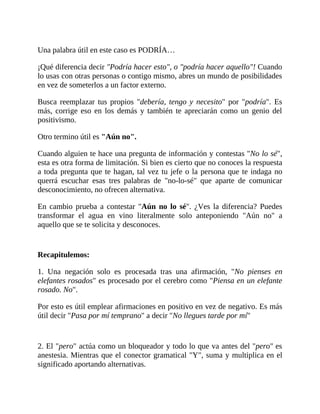 Una palabra útil en este caso es PODRÍA…
¡Qué diferencia decir "Podría hacer esto", o "podría hacer aquello"! Cuando
lo usas con otras personas o contigo mismo, abres un mundo de posibilidades
en vez de someterlos a un factor externo.
Busca reemplazar tus propios "debería, tengo y necesito" por "podría". Es
más, corrige eso en los demás y también te apreciarán como un genio del
positivismo.
Otro termino útil es "Aún no".
Cuando alguien te hace una pregunta de información y contestas "No lo sé",
esta es otra forma de limitación. Si bien es cierto que no conoces la respuesta
a toda pregunta que te hagan, tal vez tu jefe o la persona que te indaga no
querrá escuchar esas tres palabras de "no-lo-sé" que aparte de comunicar
desconocimiento, no ofrecen alternativa.
En cambio prueba a contestar "Aún no lo sé". ¿Ves la diferencia? Puedes
transformar el agua en vino literalmente solo anteponiendo "Aún no" a
aquello que se te solicita y desconoces.
Recapitulemos:
1. Una negación solo es procesada tras una afirmación, "No pienses en
elefantes rosados" es procesado por el cerebro como "Piensa en un elefante
rosado. No".
Por esto es útil emplear afirmaciones en positivo en vez de negativo. Es más
útil decir "Pasa por mí temprano" a decir "No llegues tarde por mí"
2. El "pero" actúa como un bloqueador y todo lo que va antes del "pero" es
anestesia. Mientras que el conector gramatical "Y", suma y multiplica en el
significado aportando alternativas.
 