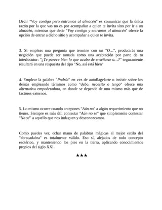 Decir "Voy contigo pero entramos al almacén" es comunicar que la única
razón por la que vas no es por acompañar a quien te invita sino por ir a un
almacén, mientras que decir "Voy contigo y entramos al almacén" ofrece la
opción de entrar a dicho sitio y acompañar a quien te invita.
3. Si empleas una pregunta que termine con un "O…", producirás una
negación que puede ser tomada como una aceptación por parte de tu
interlocutor: "¿Te parece bien lo que acabo de enseñarte o…?" seguramente
resultará en una respuesta del tipo "No, así está bien"
4. Emplear la palabra "Podría" en vez de autoflagelarte o insistir sobre los
demás empleando términos como "debo, necesito o tengo" ofrece una
alternativa empoderadora, en donde se depende de uno mismo más que de
factores externos.
5. Lo mismo ocurre cuando antepones "Aún no" a algún requerimiento que no
tienes. Siempre es más útil contestar "Aún no se" que simplemente contestar
"No sé" a aquello que nos indaguen y desconozcamos.
Como puedes ver, echar mano de palabras mágicas al mejor estilo del
"abracadabra" es totalmente válido. Eso sí, alejados de todo concepto
esotérico, y manteniendo los pies en la tierra, aplicando conocimientos
propios del siglo XXI.
★★★
 