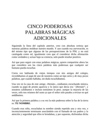 CINCO PODEROSAS
PALABRAS MÁGICAS
ADICIONALES
Siguiendo la línea del capítulo anterior, creo con absoluta certeza que
nuestras palabras moldean nuestro mundo. Y aun cuando esa aseveración, es
del mismo tipo que algunas de las presuposiciones de la PNL y no está
catalogada como tal, igualmente creo que el considerar dicha afirmación
como verdadera y actuar bajo su creencia, solo puede resultar positivo.
Así que para seguir con estas palabras mágicas, quiero compartirte ahora las
que considero son las cinco palabras más poderosas que cualquier ser
humano pueda escuchar.
Cierta vez hablando de viejos tiempos con mis amigos del colegio,
recordábamos al papá de uno de nosotros como un tipo serio y de muy pocas
palabras, que cuando hablaba, sin duda escuchábamos.
Una vez en la casa de este amigo –Hernán–, estábamos escuchando música,
cuando su papá de pronto aparecía y lo único que decía era: "¡Hernán!", y
nosotros callábamos e incluso temíamos lo peor, aunque la mayoría de las
veces, solo nos reíamos del susto ya que el señor solo pasaba a revisar en qué
andábamos.
Así que la primera palabra y a su vez la más poderosa sobre la faz de la tierra
es: TU NOMBRE.
Cuando eras niño, escuchabas tu nombre siendo repetido una y otra vez, e
inconscientemente terminaste asociándolo con el llamado de tus padres y la
atención y seguridad que ellos te brindaban, y por supuesto, disfrutabas dicha
 