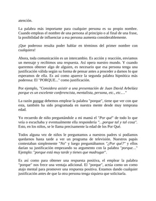 atención.
La palabra más importante para cualquier persona es su propio nombre.
Cuando empleas el nombre de una persona al principio o al final de una frase,
la posibilidad de influenciar a esa persona aumenta considerablemente.
¡Que poderoso resulta poder hablar en términos del primer nombre con
cualquiera!
Ahora, toda comunicación es un intercambio. Es acción y reacción, enviamos
un mensaje y recibimos una respuesta. Así opera nuestro mundo. Y cuando
queremos obtener algo de alguien, es necesario que esa persona tenga una
justificación válida según su forma de pensar antes a proceder a darnos lo que
esperamos de ella. Es así como aparece la segunda palabra hipnótica más
poderosa: El "PORQUE..." como justificación.
Por ejemplo, "Considera asistir a una presentación de Juan David Arbeláez
porque es un excelente conferencista, mentalista, persona, etc., etc.…"
La razón porque debemos emplear la palabra "porque", tiene que ver con que
esta, también ha sido programada en nuestra mente desde muy temprana
edad.
Yo recuerdo de niño preguntándole a mi mamá el "Por qué" de todo lo que
veía o escuchaba y eventualmente ella respondería "…porque tal y tal cosa".
Esto, en los niños, se le llama precisamente la edad de los Por Qué.
Todos alguna vez de niños le preguntamos a nuestros padres si podíamos
quedarnos hasta tarde a ver un programa de televisión. Nuestros papás
contestaban simplemente "No" y luego preguntábamos "¿Por qué?" y ellos
darían su justificación empezando su argumento con la palabra "porque…"
Ejemplo: "porque está muy tarde y tienes que madrugar".
Es así como para obtener una respuesta positiva, el emplear la palabra
"porque" nos frece una ventaja adicional. El "porque", actúa como un como
atajo mental para promover una respuesta positiva. Estamos dando cualquier
justificación antes de que la otra persona tenga siquiera que solicitarla.
 