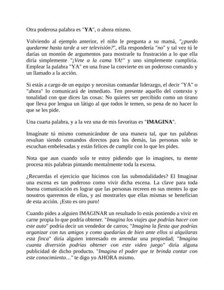 Otra poderosa palabra es "YA", o ahora mismo.
Volviendo al ejemplo anterior, el niño le pregunta a su mamá, "¿puedo
quedarme hasta tarde a ver televisión?", ella respondería "no" y tal vez tú le
darías un montón de argumentos para mostrarle tu frustración a lo que ella
diría simplemente "¡Vete a la cama YA!" y uno simplemente cumpliría.
Emplear la palabra "YA" en una frase la convierte en un poderoso comando y
un llamado a la acción.
Si estás a cargo de un equipo y necesitas comandar liderazgo, el decir "YA" o
"ahora" lo comunicará de inmediato. Ten presente aquello del contexto y
tonalidad con que dices las cosas: No quieres ser percibido como un tirano
que lleva por lengua un látigo al que todos le temen, so pena de no hacer lo
que se les pide.
Una cuarta palabra, y a la vez una de mis favoritas es "IMAGINA".
Imagínate tú mismo comunicándote de una manera tal, que tus palabras
resultan siendo comandos directos para los demás, las personas solo te
escuchan embelesadas y están felices de cumplir con lo que les pides.
Nota que aun cuando solo te estoy pidiendo que lo imagines, tu mente
procesa mis palabras pintando mentalmente toda la escena.
¿Recuerdas el ejercicio que hicimos con las submodalidades? El Imaginar
una escena es tan poderoso como vivir dicha escena. La clave para toda
buena comunicación es lograr que las personas recreen en sus mentes lo que
nosotros queremos de ellas, y así mostrarles que ellas mismas se benefician
de esta acción. ¡Esto es oro puro!
Cuando pides a alguien IMAGINAR un resultado lo estás poniendo a vivir en
carne propia lo que podría obtener. "Imagina los viajes que podrías hacer con
este auto" podría decir un vendedor de carros; "Imagina la fiesta que podrías
organizar con tus amigos y como quedarías de bien ante ellos si alquilaras
esta finca" diría alguien interesado en arrendar una propiedad; "Imagina
cuanta diversión podrías obtener con este video juego" diría alguna
publicidad de dicho producto. "Imagina el poder que te brinda contar con
este conocimiento…" te digo yo AHORA mismo.
 