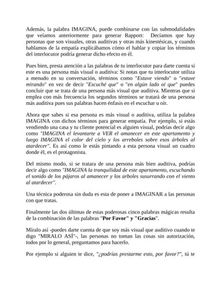 Además, la palabra IMAGINA, puede combinarse con las submodalidades
que veíamos anteriormente para generar Rapport: Decíamos que hay
personas que son visuales, otras auditivas y otras más kinestésicas, y cuando
hablamos de la empatía explicábamos cómo el hablar y copiar los términos
del interlocutor podría generar dicho efecto en él.
Pues bien, presta atención a las palabras de tu interlocutor para darte cuenta si
este es una persona más visual o auditiva: Si notas que tu interlocutor utiliza
a menudo en su conversación, términos como "Estuve viendo" o "estuve
mirando" en vez de decir "Escuché que" o "en algún lado oí que" puedes
concluir que se trata de una persona más visual que auditiva. Mientras que si
emplea con más frecuencia los segundos términos se tratará de una persona
más auditiva pues sus palabras hacen énfasis en el escuchar u oír.
Ahora que sabes si esa persona es más visual o auditiva, utiliza la palabra
IMAGINA con dichos términos para generar empatía. Por ejemplo, si estás
vendiendo una casa y tu cliente potencial es alguien visual, podrías decir algo
como "IMAGINA el levantarte a VER el amanecer en este apartamento y
luego IMAGINA el color del cielo y los arreboles sobre esos árboles al
atardecer". Es así como le estás pintando a esta persona visual un cuadro
donde él, es el protagonista.
Del mismo modo, si se tratara de una persona más bien auditiva, podrías
decir algo como "IMAGINA la tranquilidad de este apartamento, escuchando
el sonido de los pájaros al amanecer y los arboles susurrando con el viento
al atardecer".
Una técnica poderosa sin duda es esta de poner a IMAGINAR a las personas
con que tratas.
Finalmente las dos últimas de estas poderosas cinco palabras mágicas resulta
de la combinación de las palabras "Por Favor" y "Gracias".
Míralo así -puedes darte cuenta de que soy más visual que auditivo cuando te
digo "MIRALO ASÍ"-, las personas no toman las cosas sin autorización,
todos por lo general, preguntamos para hacerlo.
Por ejemplo si alguien te dice, "¿podrías prestarme esto, por favor?", tú te
 