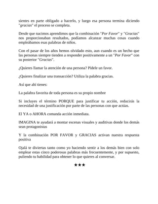 sientes en parte obligado a hacerlo, y luego esa persona termina diciendo
"gracias" el proceso se completa.
Desde que nacimos aprendimos que la combinación "Por Favor" y "Gracias"
nos proporcionaban resultados, podíamos alcanzar muchas cosas cuando
empleábamos esas palabras de niños.
Con el pasar de los años hemos olvidado esto, aun cuando es un hecho que
las personas siempre tienden a responder positivamente a un "Por Favor" con
su posterior "Gracias".
¿Quieres llamar la atención de una persona? Pídele un favor.
¿Quieres finalizar una transacción? Utiliza la palabra gracias.
Así que ahí tienes:
La palabra favorita de toda persona es su propio nombre
Si incluyes el término PORQUE para justificar tu acción, reducirás la
necesidad de una justificación por parte de las personas con que actúas.
El YA o AHORA comanda acción inmediata.
IMAGINA te ayudará a montar escenas visuales y auditivas donde los demás
sean protagonistas
Y la combinación POR FAVOR y GRACIAS activan nuestra respuesta
positiva
Ojalá te diviertas tanto como yo haciendo sentir a los demás bien con solo
emplear estas cinco poderosas palabras más frecuentemente, y por supuesto,
puliendo tu habilidad para obtener lo que quieres al conversar.
★★★
 