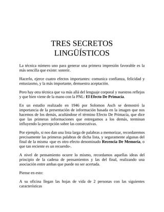 TRES SECRETOS
LINGÜÍSTICOS
La técnica número uno para generar una primera impresión favorable es la
más sencilla que existe: sonreír.
Hacerlo, ejerce cuatro efectos importantes: comunica confianza, felicidad y
entusiasmo, y la más importante, demuestra aceptación.
Pero hay otra técnica que va más allá del lenguaje corporal y nuestros reflejos
y que bien viene de la mano con la PNL: El Efecto De Primacía.
En un estudio realizado en 1946 por Solomon Asch se demostró la
importancia de la presentación de información basada en la imagen que nos
hacemos de los demás, acuñándose el término Efecto De Primacía, que dice
que las primeras informaciones que entregamos a los demás, terminan
influyendo la percepción sobre las consecutivas.
Por ejemplo, si nos dan una lista larga de palabras a memorizar, recordaremos
precisamente las primeras palabras de dicha lista, y seguramente algunas del
final de la misma -que es otro efecto denominado Recencia De Memoria, o
que tan reciente es un recuerdo-.
A nivel de pensamiento ocurre lo mismo, recordamos aquellas ideas del
principio de la cadena de pensamientos y las del final, realizando una
asociación entre ambas que puede no ser acertada.
Piense en esto:
A su oficina llegan las hojas de vida de 2 personas con las siguientes
características
 