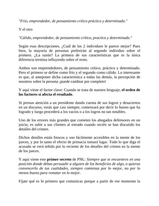 "Frío, emprendedor, de pensamiento crítico práctico y determinado."
Y el otro
"Cálido, emprendedor, de pensamiento crítico, practico y determinado."
Según esas descripciones, ¿Cuál de los 2 individuos le parece mejor? Pues
bien, la mayoría de personas preferirán al segundo individuo sobre el
primero. ¿La razón? La primera de sus características que es la única
diferencia termina influyendo sobre el resto.
Ambos son emprendedores, de pensamiento crítico, práctico y determinado.
Pero el primero se define como frío y el segundo como cálido. Lo interesante
es que, al anteponer dicha característica a todas las demás, la percepción de
nosotros sobre la persona ¡puede cambiar por completo!
Y aquí viene el factor clave: Cuando se trata de nuestro lenguaje, el orden de
los factores sí afecta el resultado.
Si prestas atención a un presidente dando cuenta de sus logros y desaciertos
en un discurso, verás que casi siempre, comenzará por decir lo bueno que ha
logrado y luego procederá a los vacíos o a los logros no tan notables.
Uno de los errores más grandes que cometen los abogados defensores en un
juicio, es subir a sus clientes al estrado cuando recién se han discutido los
detalles del crimen.
Dichos detalles están frescos y son fácilmente accesibles en la mente de los
jueces, y por lo tanto el efecto de primacía tomará lugar. Todo lo que diga el
acusado se verá teñido por lo reciente de los detalles del crimen en la mente
de los jueces.
Y aquí viene este primer secreto de PNL: Siempre que te encuentres en una
posición donde debas persuadir a alguien de los beneficios de algo, o quieras
convencerlo de tus cualidades, siempre comienza por lo mejor, no por lo
menos bueno para rematar en lo mejor.
Fíjate qué es lo primero que comunicas porque a partir de ese momento la
 