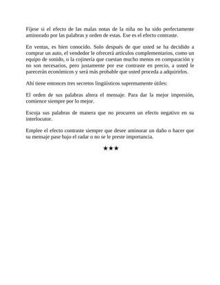Fíjese si el efecto de las malas notas de la niña no ha sido perfectamente
aminorado por las palabras y orden de estas. Ese es el efecto contraste.
En ventas, es bien conocido. Solo después de que usted se ha decidido a
comprar un auto, el vendedor le ofrecerá artículos complementarios, como un
equipo de sonido, o la cojinería que cuestan mucho menos en comparación y
no son necesarios, pero justamente por ese contraste en precio, a usted le
parecerán económicos y será más probable que usted proceda a adquirirlos.
Ahí tiene entonces tres secretos lingüísticos supremamente útiles:
El orden de sus palabras altera el mensaje. Para dar la mejor impresión,
comience siempre por lo mejor.
Escoja sus palabras de manera que no procuren un efecto negativo en su
interlocutor.
Emplee el efecto contraste siempre que desee aminorar un daño o hacer que
su mensaje pase bajo el radar o no se le preste importancia.
★★★
 