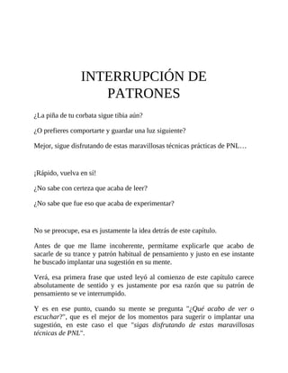 INTERRUPCIÓN DE
PATRONES
¿La piña de tu corbata sigue tibia aún?
¿O prefieres comportarte y guardar una luz siguiente?
Mejor, sigue disfrutando de estas maravillosas técnicas prácticas de PNL…
¡Rápido, vuelva en sí!
¿No sabe con certeza que acaba de leer?
¿No sabe que fue eso que acaba de experimentar?
No se preocupe, esa es justamente la idea detrás de este capítulo.
Antes de que me llame incoherente, permítame explicarle que acabo de
sacarle de su trance y patrón habitual de pensamiento y justo en ese instante
he buscado implantar una sugestión en su mente.
Verá, esa primera frase que usted leyó al comienzo de este capítulo carece
absolutamente de sentido y es justamente por esa razón que su patrón de
pensamiento se ve interrumpido.
Y es en ese punto, cuando su mente se pregunta "¿Qué acabo de ver o
escuchar?", que es el mejor de los momentos para sugerir o implantar una
sugestión, en este caso el que "sigas disfrutando de estas maravillosas
técnicas de PNL".
 