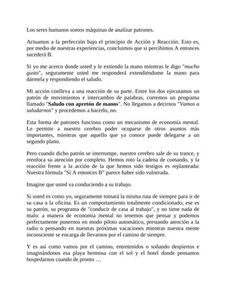 Los seres humanos somos máquinas de analizar patrones.
Actuamos a la perfección bajo el principio de Acción y Reacción. Esto es,
por medio de nuestras experiencias, concluimos que si percibimos A entonces
sucederá B.
Si yo me acerco donde usted y le extiendo la mano mientras le digo "mucho
gusto", seguramente usted me responderá extendiéndome la mano para
dármela y respondiendo el saludo.
Mi acción conlleva a una reacción de su parte. Entre los dos ejecutamos un
patrón de movimientos e intercambio de palabras, corremos un programa
llamado "Saludo con apretón de manos". No llegamos a decirnos "Vamos a
saludarnos" y procedemos a hacerlo, no.
Esta forma de patrones funciona como un mecanismo de economía mental.
Le permite a nuestro cerebro poder ocuparse de otros asuntos más
importantes, mientras que aquello que ya conoce puede delegarse a un
segundo plano.
Pero cuando dicho patrón se interrumpe, nuestro cerebro sale de su trance, y
reenfoca su atención por completo. Hemos roto la cadena de comando, y la
reacción frente a la acción de la que hemos sido testigos es replanteada:
Nuestra fórmula "Sí A entonces B" parece haber sido vulnerada.
Imagine que usted va conduciendo a su trabajo.
Si usted es como yo, seguramente tomará la misma ruta de siempre para ir de
su casa a la oficina. Es un comportamiento totalmente condicionado, ese es
su patrón, su programa de "conducir de casa al trabajo", y no tiene nada de
malo: a manera de economía mental no tenemos que pensar y podemos
perfectamente ponernos en modo piloto automático, prestando atención a la
radio o pensando en nuestras próximas vacaciones mientras nuestra mente
inconsciente se encarga de llevarnos por el camino de siempre.
Y es así como vamos por el camino, entretenidos o soñando despiertos e
imaginándonos esa playa hermosa con el sol y el hotel donde pensamos
hospedarnos cuando de pronto …
 