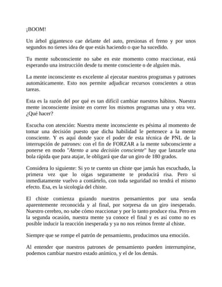 ¡BOOM!
Un árbol gigantesco cae delante del auto, presionas el freno y por unos
segundos no tienes idea de que estás haciendo o que ha sucedido.
Tu mente subconsciente no sabe en este momento como reaccionar, está
esperando una instrucción desde tu mente consciente o de alguien más.
La mente inconsciente es excelente al ejecutar nuestros programas y patrones
automáticamente. Esto nos permite adjudicar recursos conscientes a otras
tareas.
Esta es la razón del por qué es tan difícil cambiar nuestros hábitos. Nuestra
mente inconsciente insiste en correr los mismos programas una y otra vez.
¿Qué hacer?
Escucha con atención: Nuestra mente inconsciente es pésima al momento de
tomar una decisión puesto que dicha habilidad le pertenece a la mente
consciente. Y es aquí donde yace el poder de esta técnica de PNL de la
interrupción de patrones: con el fin de FORZAR a la mente subconsciente a
ponerse en modo "Atento a una decisión consciente" hay que lanzarle una
bola rápida que para atajar, le obligará que dar un giro de 180 grados.
Considera lo siguiente: Si yo te cuento un chiste que jamás has escuchado, la
primera vez que lo oigas seguramente te producirá risa. Pero si
inmediatamente vuelvo a contártelo, con toda seguridad no tendrá el mismo
efecto. Esa, es la sicología del chiste.
El chiste comienza guiando nuestros pensamientos por una senda
aparentemente reconocida y al final, por sorpresa da un giro inesperado.
Nuestro cerebro, no sabe cómo reaccionar y por lo tanto produce risa. Pero en
la segunda ocasión, nuestra mente ya conoce el final y es así como no es
posible inducir la reacción inesperada y ya no nos reímos frente al chiste.
Siempre que se rompe el patrón de pensamiento, producimos una emoción.
Al entender que nuestros patrones de pensamiento pueden interrumpirse,
podemos cambiar nuestro estado anímico, y el de los demás.
 