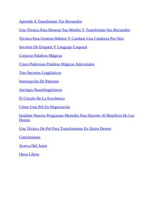 Aprende A Transformar Tus Recuerdos
Una Técnica Para Destruir Sus Miedos Y Transformar Sus Recuerdos
Técnica Para Generar Hábitos Y Cambiar Una Conducta Por Otra
Secretos De Empatía Y Lenguaje Corporal
Conjurar Palabras Mágicas
Cinco Poderosas Palabras Mágicas Adicionales
Tres Secretos Lingüísticos
Interrupción De Patrones
Anclajes Neurolingüísticos
El Círculo De La Excelencia
Cómo Usar Pnl En Negociación
Instálate Nuevos Programas Mentales Para Hacerte Al Beneficio De Los
Demás
Una Técnica De Pnl Para Transformarte En Quien Desees
Conclusiones
Acerca Del Autor
Otros Libros
 