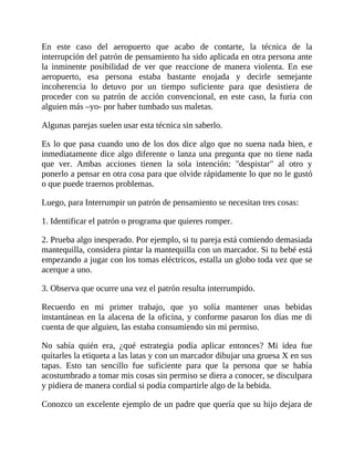 En este caso del aeropuerto que acabo de contarte, la técnica de la
interrupción del patrón de pensamiento ha sido aplicada en otra persona ante
la inminente posibilidad de ver que reaccione de manera violenta. En ese
aeropuerto, esa persona estaba bastante enojada y decirle semejante
incoherencia lo detuvo por un tiempo suficiente para que desistiera de
proceder con su patrón de acción convencional, en este caso, la furia con
alguien más –yo- por haber tumbado sus maletas.
Algunas parejas suelen usar esta técnica sin saberlo.
Es lo que pasa cuando uno de los dos dice algo que no suena nada bien, e
inmediatamente dice algo diferente o lanza una pregunta que no tiene nada
que ver. Ambas acciones tienen la sola intención: "despistar" al otro y
ponerlo a pensar en otra cosa para que olvide rápidamente lo que no le gustó
o que puede traernos problemas.
Luego, para Interrumpir un patrón de pensamiento se necesitan tres cosas:
1. Identificar el patrón o programa que quieres romper.
2. Prueba algo inesperado. Por ejemplo, si tu pareja está comiendo demasiada
mantequilla, considera pintar la mantequilla con un marcador. Si tu bebé está
empezando a jugar con los tomas eléctricos, estalla un globo toda vez que se
acerque a uno.
3. Observa que ocurre una vez el patrón resulta interrumpido.
Recuerdo en mi primer trabajo, que yo solía mantener unas bebidas
instantáneas en la alacena de la oficina, y conforme pasaron los días me di
cuenta de que alguien, las estaba consumiendo sin mi permiso.
No sabía quién era, ¿qué estrategia podía aplicar entonces? Mi idea fue
quitarles la etiqueta a las latas y con un marcador dibujar una gruesa X en sus
tapas. Esto tan sencillo fue suficiente para que la persona que se había
acostumbrado a tomar mis cosas sin permiso se diera a conocer, se disculpara
y pidiera de manera cordial si podía compartirle algo de la bebida.
Conozco un excelente ejemplo de un padre que quería que su hijo dejara de
 