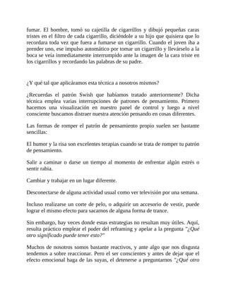 fumar. El hombre, tomó su cajetilla de cigarrillos y dibujó pequeñas caras
tristes en el filtro de cada cigarrillo, diciéndole a su hijo que quisiera que lo
recordara toda vez que fuera a fumarse un cigarrillo. Cuando el joven iba a
prender uno, ese impulso automático por tomar un cigarrillo y llevárselo a la
boca se veía inmediatamente interrumpido ante la imagen de la cara triste en
los cigarrillos y recordando las palabras de su padre.
¿Y qué tal que aplicáramos esta técnica a nosotros mismos?
¿Recuerdas el patrón Swish que habíamos tratado anteriormente? Dicha
técnica emplea varias interrupciones de patrones de pensamiento. Primero
hacemos una visualización en nuestro panel de control y luego a nivel
consciente buscamos distraer nuestra atención pensando en cosas diferentes.
Las formas de romper el patrón de pensamiento propio suelen ser bastante
sencillas:
El humor y la risa son excelentes terapias cuando se trata de romper tu patrón
de pensamiento.
Salir a caminar o darse un tiempo al momento de enfrentar algún estrés o
sentir rabia.
Cambiar y trabajar en un lugar diferente.
Desconectarse de alguna actividad usual como ver televisión por una semana.
Incluso realizarse un corte de pelo, o adquirir un accesorio de vestir, puede
lograr el mismo efecto para sacarnos de alguna forma de trance.
Sin embargo, hay veces donde estas estrategias no resultan muy útiles. Aquí,
resulta práctico emplear el poder del reframing y apelar a la pregunta "¿Qué
otro significado puede tener esto?"
Muchos de nosotros somos bastante reactivos, y ante algo que nos disgusta
tendemos a sobre reaccionar. Pero el ser conscientes y antes de dejar que el
efecto emocional haga de las suyas, el detenerse a preguntarnos "¿Qué otro
 