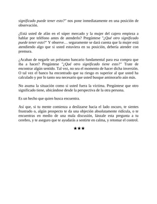 significado puede tener esto?" nos pone inmediatamente en una posición de
observación.
¿Está usted de afán en el súper mercado y la mujer del cajero empieza a
hablar por teléfono antes de atenderlo? Pregúntese "¿Qué otro significado
puede tener esto?" Y observe… seguramente se dará cuenta que la mujer está
atendiendo algo que si usted estuviera en su posición, debería atender con
premura.
¿Acaban de negarle un préstamo bancario fundamental para esa compra que
iba a hacer? Pregúntese "¿Qué otro significado tiene esto?" Trate de
encontrar algún sentido. Tal vez, no sea el momento de hacer dicha inversión.
O tal vez el banco ha encontrado que su riesgo es superior al que usted ha
calculado y por lo tanto sea necesario que usted busque aminorarlo aún más.
No asuma la situación como si usted fuera la víctima. Pregúntese que otro
significado tiene, ubicándose desde la perspectiva de la otra persona.
Es un hecho que quien busca encuentra.
Así que, si tu mente comienza a deslizarse hacia el lado oscuro, te sientes
frustrado o, algún prospecto te da una objeción absolutamente ridícula, o te
encuentras en medio de una mala discusión, lánzale esta pregunta a tu
cerebro, y te aseguro que te ayudarás a sentirte en calma, y retomar el control.
★★★
 